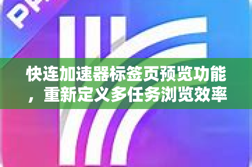 快连加速器标签页预览功能，重新定义多任务浏览效率的七大核心优势