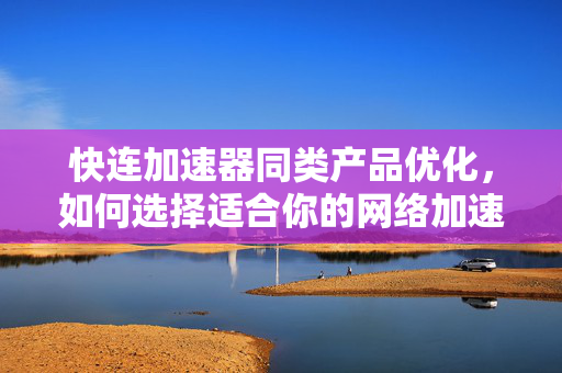 快连加速器同类产品优化，如何选择适合你的网络加速方案