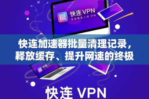 快连加速器批量清理记录，释放缓存、提升网速的终极指南