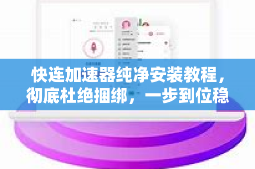 快连加速器纯净安装教程，彻底杜绝捆绑，一步到位稳定提速