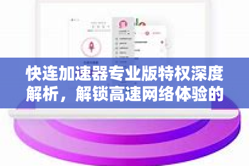 快连加速器专业版特权深度解析，解锁高速网络体验的钥匙