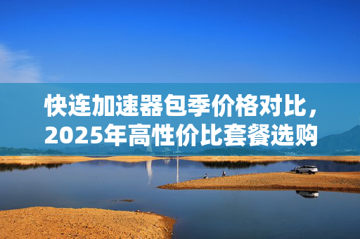 快连加速器包季价格对比，2025年高性价比套餐选购指南