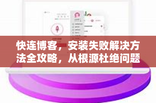 快连博客，安装失败解决方法全攻略，从根源杜绝问题