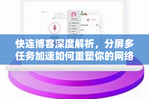快连博客深度解析，分屏多任务加速如何重塑你的网络体验