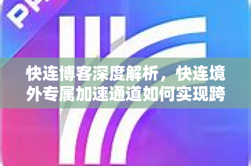 快连博客深度解析，快连境外专属加速通道如何实现跨境网络极速体验