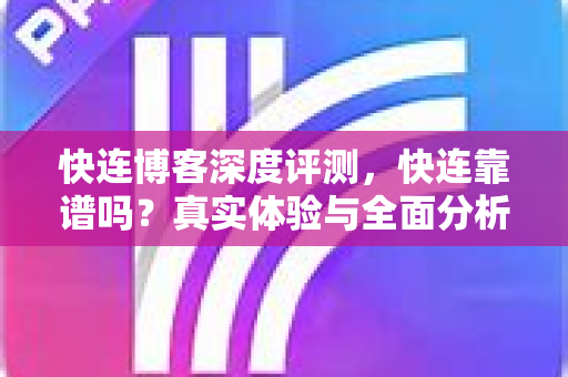 快连博客深度评测，快连靠谱吗？真实体验与全面分析