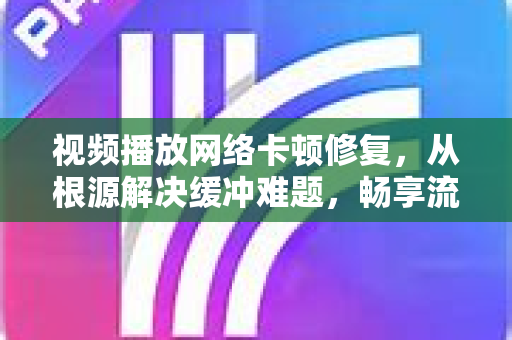 视频播放网络卡顿修复，从根源解决缓冲难题，畅享流畅观影体验
