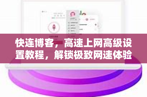 快连博客，高速上网高级设置教程，解锁极致网速体验
