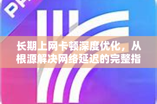 长期上网卡顿深度优化，从根源解决网络延迟的完整指南