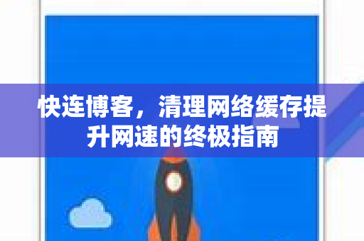 快连博客，清理网络缓存提升网速的终极指南