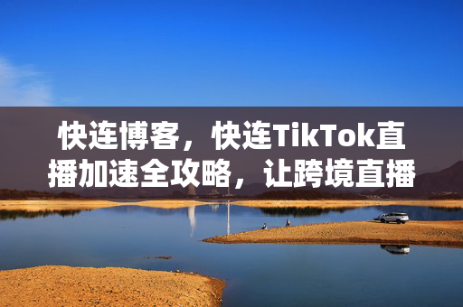 快连博客，快连TikTok直播加速全攻略，让跨境直播流畅无卡顿