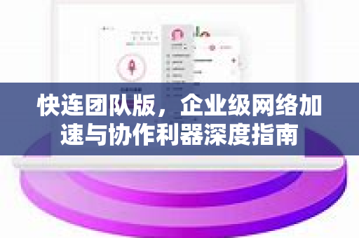 快连团队版，企业级网络加速与协作利器深度指南