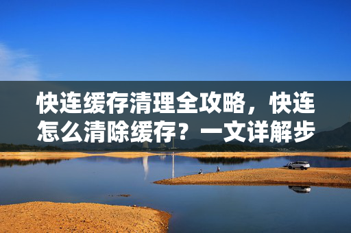 快连缓存清理全攻略，快连怎么清除缓存？一文详解步骤与常见问题
