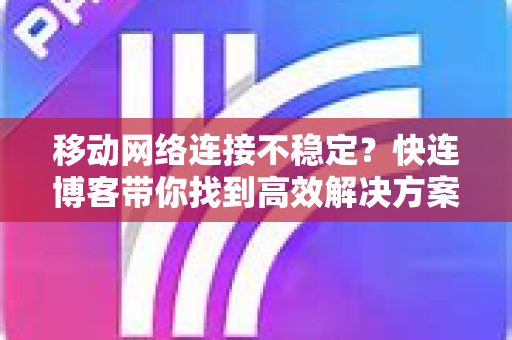 移动网络连接不稳定？快连博客带你找到高效解决方案