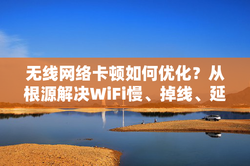 无线网络卡顿如何优化？从根源解决WiFi慢、掉线、延迟高的问题