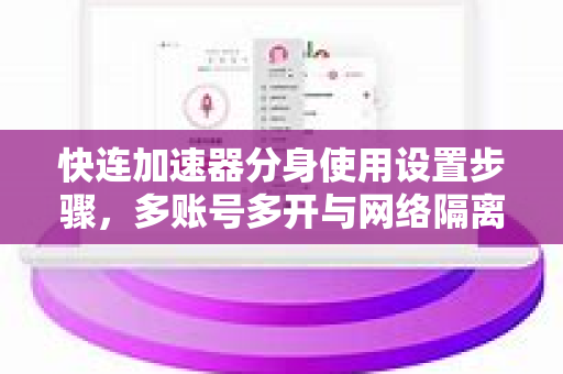 快连加速器分身使用设置步骤，多账号多开与网络隔离的终极指南